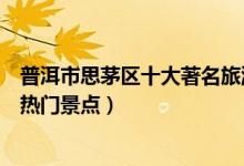 普洱市思茅区十大著名旅游景点（思茅区有哪些好玩的地方热门景点）