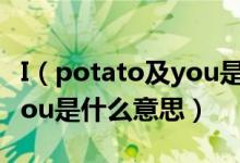 I（potato及you是什么梗及及I及potato及you是什么意思）