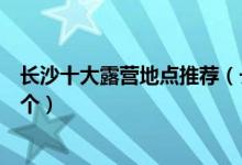 长沙十大露营地点推荐（长沙露营基地有哪些你最想去哪一个）