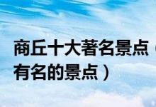 商丘十大著名景点（商丘著名旅游景点商丘最有名的景点）