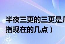 半夜三更的三更是几点（半夜三更中的三更是指现在的几点）