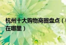 杭州十大购物商圈盘点（杭州市最繁华的商圈杭州最火商圈在哪里）