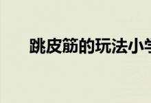 跳皮筋的玩法小学生（跳皮筋的玩法）