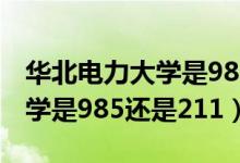 华北电力大学是985还是211呀（华北电力大学是985还是211）