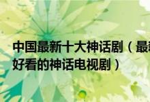 中国最新十大神话剧（最新的古装神话剧有哪些最近有什么好看的神话电视剧）