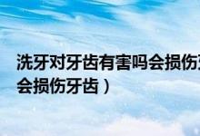 洗牙对牙齿有害吗会损伤牙齿么（洗牙对牙齿有没有害会不会损伤牙齿）