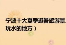 宁波十大夏季避暑旅游景点（宁波夏季去哪里玩好甬城避暑玩水的地方）