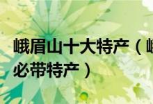 峨眉山十大特产（峨眉山特产推荐峨眉山旅游必带特产）