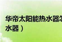 华帝太阳能热水器怎么样（如何选购太阳能热水器）
