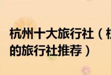 杭州十大旅行社（杭州旅行社排行榜杭州最好的旅行社推荐）