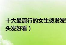 十大最流行的女生烫发发型（女生烫发发型推荐女士烫什么头发好看）