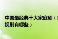 中国最经典十大家庭剧（家庭生活电视剧盘点好看的家庭电视剧有哪些）