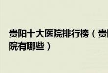 贵阳十大医院排行榜（贵阳医院排行前十贵阳较好的三甲医院有哪些）