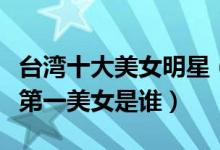 台湾十大美女明星（台湾最漂亮女星盘点台湾第一美女是谁）