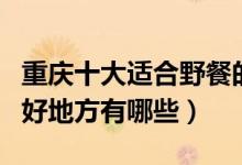 重庆十大适合野餐的好去处（重庆可以野餐的好地方有哪些）
