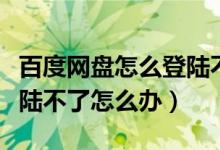 百度网盘怎么登陆不了怎么回事（百度网盘登陆不了怎么办）