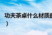 功夫茶桌什么材质的好（功夫茶桌什么牌子好）