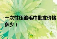 一次性压缩毛巾批发价格（原来还有压缩毛巾这种东西价格多少）