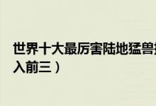 世界十大最厉害陆地猛兽排行（陆地最凶猛动物盘点狮子未入前三）