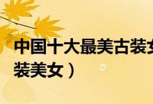 中国十大最美古装女神排名（最好看的十大古装美女）