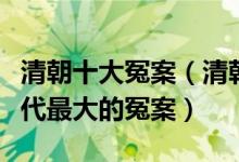 清朝十大冤案（清朝历史著名奇案盘点探秘清代最大的冤案）