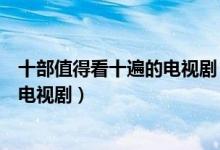 十部值得看十遍的电视剧（公认最好看的电视剧强烈推荐的电视剧）