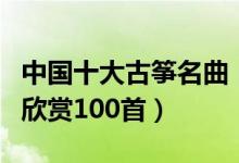 中国十大古筝名曲（经典古筝曲盘点古筝名曲欣赏100首）