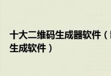 十大二维码生成器软件（制作二维码的软件app二维码设计生成软件）