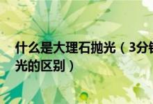 什么是大理石抛光（3分钟让您了解大理石结晶与大理石抛光的区别）