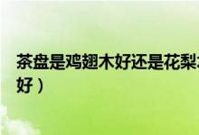 茶盘是鸡翅木好还是花梨木好（花梨木和鸡翅木的茶桌哪个好）
