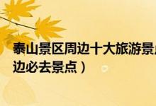 泰山景区周边十大旅游景点（泰山附近旅游景点推荐泰山周边必去景点）