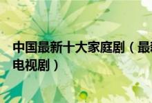 中国最新十大家庭剧（最新好看的家庭电视剧近期热门家庭电视剧）