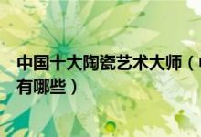 中国十大陶瓷艺术大师（中国陶瓷大师前十名著名陶艺大师有哪些）