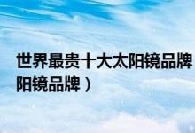 世界最贵十大太阳镜品牌（世界最贵太阳眼镜排行榜奢侈太阳镜品牌）