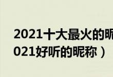 2021十大最火的昵称（2021抖音火爆昵称2021好听的昵称）
