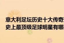 意大利足坛历史十大传奇球星（意大利足球十大巨星意大利史上最顶级足球明星有哪些）