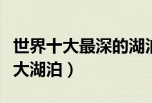 世界十大最深的湖泊排行榜（世界上最深的十大湖泊）