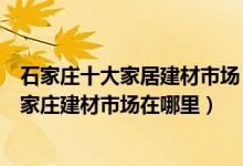 石家庄十大家居建材市场（石家庄家具城批发市场有哪些石家庄建材市场在哪里）