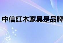 中信红木家具是品牌吗（中信红木家具如何）