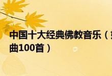 中国十大经典佛教音乐（好听的佛教歌曲有哪些佛教音乐歌曲100首）