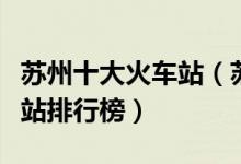 苏州十大火车站（苏州有几个火车站苏州火车站排行榜）