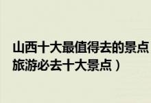 山西十大最值得去的景点（山西最值得去的地方有哪些山西旅游必去十大景点）