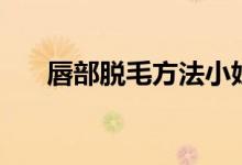 唇部脱毛方法小妙招（唇部怎么脱毛）
