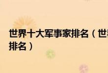 世界十大军事家排名（世界公认的十大军事家世界级军事家排名）