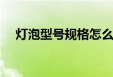灯泡型号规格怎么看（看完恍然大悟！）