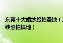 东莞十大婚纱旅拍圣地（东莞旅拍婚纱照景点最受欢迎的婚纱照拍摄地）