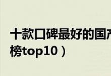 十款口碑最好的国产车（口碑好的国产车排行榜top10）