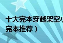 十大完本穿越架空小说（好看的穿越架空小说完本推荐）