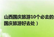 山西国庆旅游10个必去的地方（山西十一去哪玩比较好山西国庆旅游好去处）