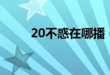 20不惑在哪播（20不惑在哪能看）